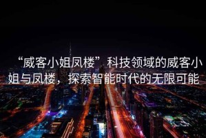 “威客小姐鳳樓”科技領(lǐng)域的威客小姐與鳳樓，探索智能時代的無限可能