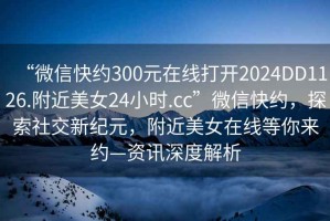 “微信快約300元在線打開2024DD1126.附近美女24小時(shí).cc”微信快約，探索社交新紀(jì)元，附近美女在線等你來約—資訊深度解析