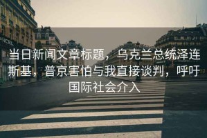 當日新聞文章標題，烏克蘭總統(tǒng)澤連斯基，普京害怕與我直接談判，呼吁國際社會介入