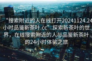 “搜索附近的人在線打開20241124.24小時品鑒新茶葉.cc”探索新茶葉的世界，在線搜索附近的人與品鑒新茶葉的24小時體驗之旅