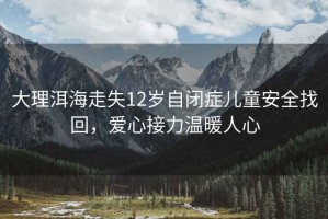 大理洱海走失12歲自閉癥兒童安全找回，愛心接力溫暖人心
