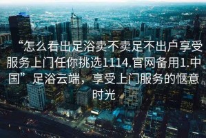 “怎么看出足浴賣不賣足不出戶享受服務上門任你挑選1114.官網備用1.中國”足浴云端，享受上門服務的愜意時光