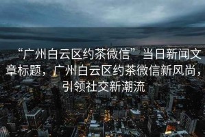“廣州白云區(qū)約茶微信”當(dāng)日新聞文章標(biāo)題，廣州白云區(qū)約茶微信新風(fēng)尚，引領(lǐng)社交新潮流