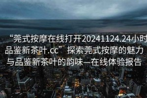 “莞式按摩在線打開(kāi)20241124.24小時(shí)品鑒新茶葉.cc”探索莞式按摩的魅力與品鑒新茶葉的韻味—在線體驗(yàn)報(bào)告