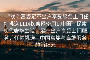 “找個(gè)富婆足不出戶享受服務(wù)上門任你挑選1114b.官網(wǎng)備用1.中國”探索現(xiàn)代奢華生活，足不出戶享受上門服務(wù)，任你挑選—中國富婆與高端服務(wù)的新紀(jì)元