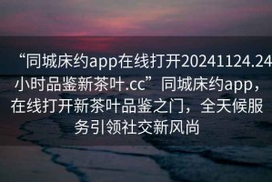 “同城床約app在線打開20241124.24小時品鑒新茶葉.cc”同城床約app，在線打開新茶葉品鑒之門，全天候服務(wù)引領(lǐng)社交新風(fēng)尚