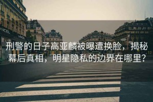刑警的日子高亞麟被曝遭換臉，揭秘幕后真相，明星隱私的邊界在哪里？