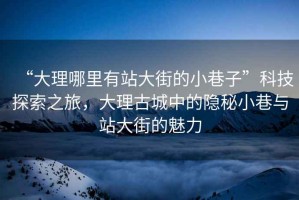 “大理哪里有站大街的小巷子”科技探索之旅，大理古城中的隱秘小巷與站大街的魅力