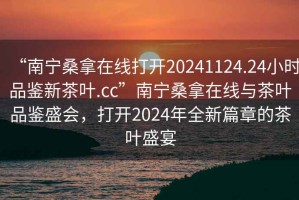 “南寧桑拿在線打開20241124.24小時品鑒新茶葉.cc”南寧桑拿在線與茶葉品鑒盛會，打開2024年全新篇章的茶葉盛宴