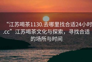 “江蘇喝茶1130.去哪里找合適24小時(shí).cc”江蘇喝茶文化與探索，尋找合適的場所與時(shí)間