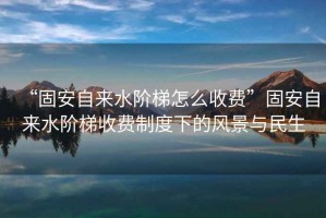 “固安自來(lái)水階梯怎么收費(fèi)”固安自來(lái)水階梯收費(fèi)制度下的風(fēng)景與民生