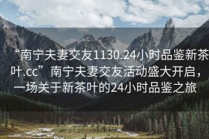 “南寧夫妻交友1130.24小時品鑒新茶葉.cc”南寧夫妻交友活動盛大開啟，一場關于新茶葉的24小時品鑒之旅