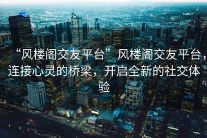 “風(fēng)樓閣交友平臺(tái)”風(fēng)樓閣交友平臺(tái)，連接心靈的橋梁，開(kāi)啟全新的社交體驗(yàn)