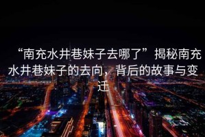 “南充水井巷妹子去哪了”揭秘南充水井巷妹子的去向，背后的故事與變遷