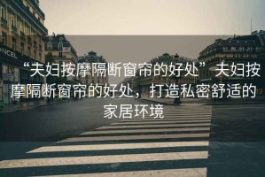 “夫婦按摩隔斷窗簾的好處”夫婦按摩隔斷窗簾的好處，打造私密舒適的家居環(huán)境