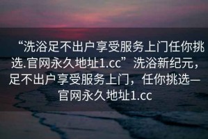 “洗浴足不出戶享受服務(wù)上門任你挑選.官網(wǎng)永久地址1.cc”洗浴新紀(jì)元，足不出戶享受服務(wù)上門，任你挑選—官網(wǎng)永久地址1.cc