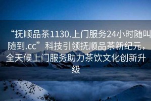 “撫順品茶1130.上門服務(wù)24小時隨叫隨到.cc”科技引領(lǐng)撫順品茶新紀元，全天候上門服務(wù)助力茶飲文化創(chuàng)新升級