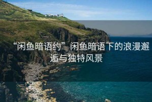 “閑魚暗語約”閑魚暗語下的浪漫邂逅與獨(dú)特風(fēng)景