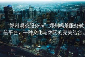 “鄭州喝茶服務(wù)vx”鄭州喝茶服務(wù)微信平臺，一種文化與休閑的完美結(jié)合