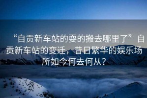 “自貢新車站的耍的搬去哪里了”自貢新車站的變遷，昔日繁華的娛樂場所如今何去何從？