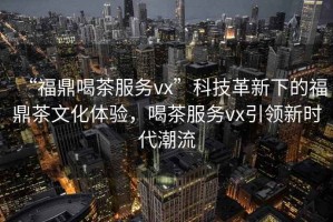 “福鼎喝茶服務(wù)vx”科技革新下的福鼎茶文化體驗，喝茶服務(wù)vx引領(lǐng)新時代潮流
