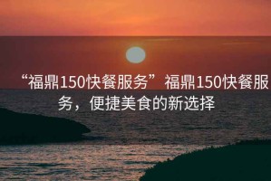 “福鼎150快餐服務(wù)”福鼎150快餐服務(wù)，便捷美食的新選擇