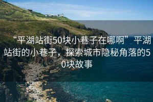 “平湖站街50塊小巷子在哪啊”平湖站街的小巷子，探索城市隱秘角落的50塊故事