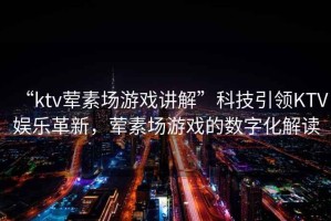 “ktv葷素場(chǎng)游戲講解”科技引領(lǐng)KTV娛樂(lè)革新，葷素場(chǎng)游戲的數(shù)字化解讀