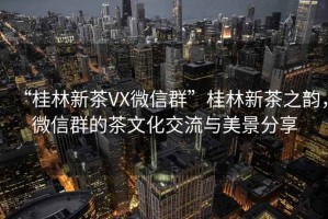 “桂林新茶VX微信群”桂林新茶之韻，微信群的茶文化交流與美景分享