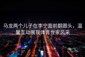 馬龍兩個兒子在李寧面前翻跟頭，溫馨互動展現(xiàn)體育世家風(fēng)采