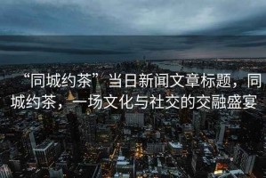 “同城約茶”當(dāng)日新聞文章標(biāo)題，同城約茶，一場文化與社交的交融盛宴