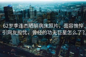 62歲李連杰曬躺病床照片，面容憔悴引網(wǎng)友擔(dān)憂，曾經(jīng)的功夫巨星怎么了？