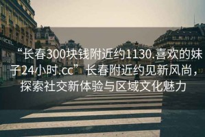 “長(zhǎng)春300塊錢附近約1130.喜歡的妹子24小時(shí).cc”長(zhǎng)春附近約見(jiàn)新風(fēng)尚，探索社交新體驗(yàn)與區(qū)域文化魅力