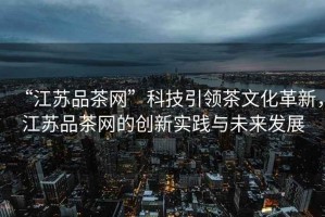 “江蘇品茶網(wǎng)”科技引領(lǐng)茶文化革新，江蘇品茶網(wǎng)的創(chuàng)新實(shí)踐與未來(lái)發(fā)展
