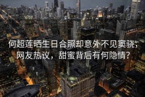 何超蓮曬生日合照卻意外不見竇驍，網(wǎng)友熱議，甜蜜背后有何隱情？