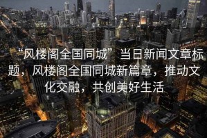 “風(fēng)樓閣全國同城”當(dāng)日新聞文章標(biāo)題，風(fēng)樓閣全國同城新篇章，推動(dòng)文化交融，共創(chuàng)美好生活