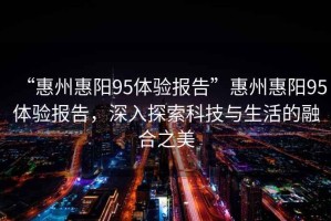 “惠州惠陽95體驗(yàn)報(bào)告”惠州惠陽95體驗(yàn)報(bào)告，深入探索科技與生活的融合之美
