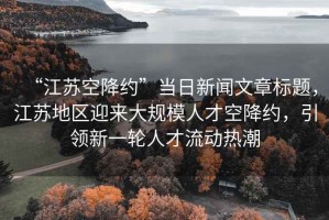 “江蘇空降約”當(dāng)日新聞文章標(biāo)題，江蘇地區(qū)迎來大規(guī)模人才空降約，引領(lǐng)新一輪人才流動熱潮