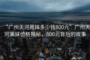 “廣州天河黑妹多少錢800元”廣州天河黑妹價(jià)格揭秘，800元背后的故事