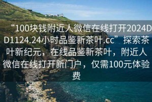 “100塊錢附近人微信在線打開2024DD1124.24小時品鑒新茶葉.cc”探索茶葉新紀元，在線品鑒新茶葉，附近人微信在線打開新門戶，僅需100元體驗費