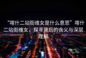 “喀什二站街維女是什么意思”喀什二站街維女，探尋背后的含義與深層理解
