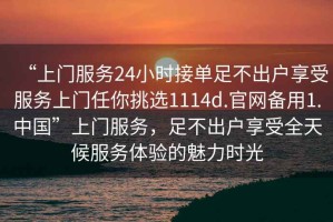 “上門服務24小時接單足不出戶享受服務上門任你挑選1114d.官網(wǎng)備用1.中國”上門服務，足不出戶享受全天候服務體驗的魅力時光