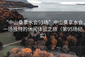 “中山桑拿水會(huì)95場(chǎng)”中山桑拿水會(huì)，一場(chǎng)獨(dú)特的休閑體驗(yàn)之旅（第95場(chǎng)紀(jì)實(shí)）