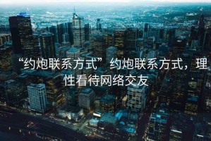 “約炮聯(lián)系方式”約炮聯(lián)系方式，理性看待網(wǎng)絡交友