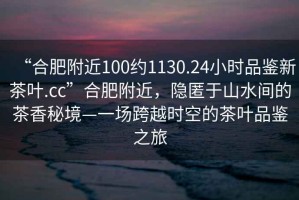 “合肥附近100約1130.24小時品鑒新茶葉.cc”合肥附近，隱匿于山水間的茶香秘境—一場跨越時空的茶葉品鑒之旅