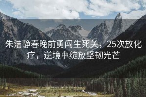 朱潔靜春晚前勇闖生死關(guān)，25次放化療，逆境中綻放堅(jiān)韌光芒