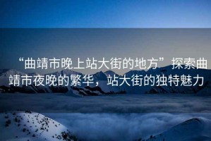“曲靖市晚上站大街的地方”探索曲靖市夜晚的繁華，站大街的獨(dú)特魅力