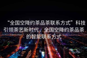 “全國空降約茶品茶聯(lián)系方式”科技引領茶藝新時代，全國空降約茶品茶的智能聯(lián)系方式
