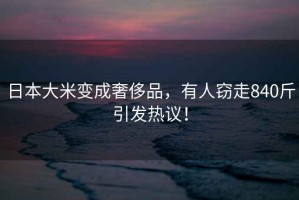 日本大米變成奢侈品，有人竊走840斤引發(fā)熱議！
