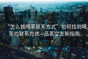 “怎么找喝茶聯系方式”如何找到喝茶的聯系方式—品茗交友新指南